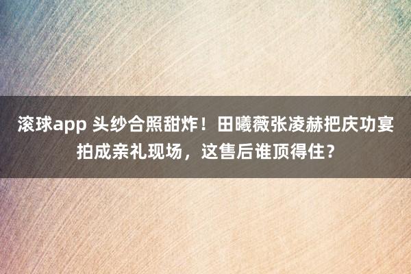 滚球app 头纱合照甜炸！田曦薇张凌赫把庆功宴拍成亲礼现场，这售后谁顶得住？