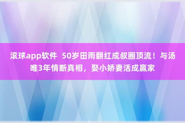 滚球app软件  50岁田雨翻红成叔圈顶流！与汤唯3年情断真相，娶小娇妻活成赢家