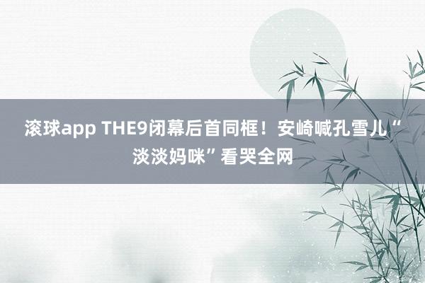 滚球app THE9闭幕后首同框！安崎喊孔雪儿“淡淡妈咪”看哭全网