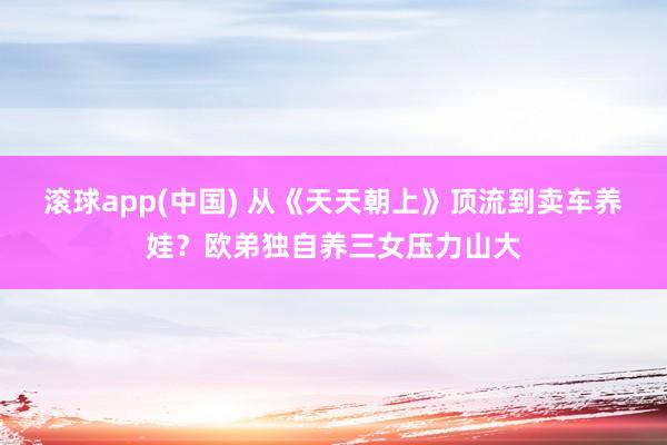 滚球app(中国) 从《天天朝上》顶流到卖车养娃？欧弟独自养三女压力山大