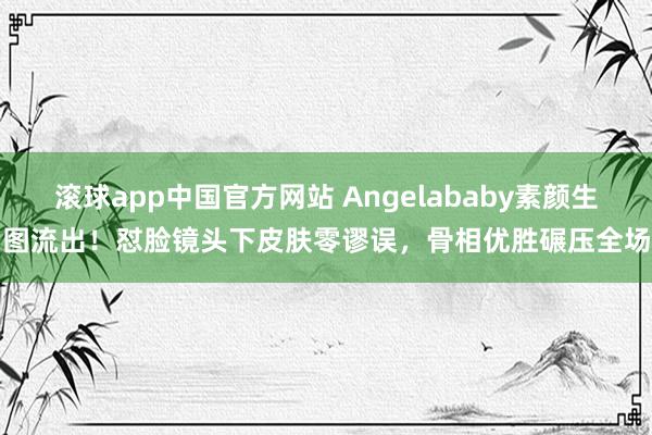滚球app中国官方网站 Angelababy素颜生图流出！怼脸镜头下皮肤零谬误，骨相优胜碾压全场