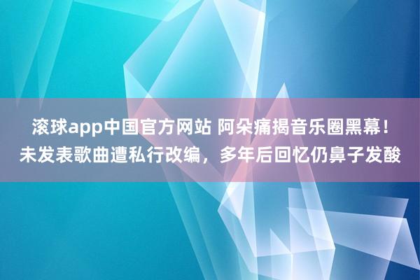 滚球app中国官方网站 阿朵痛揭音乐圈黑幕！未发表歌曲遭私行改编，多年后回忆仍鼻子发酸