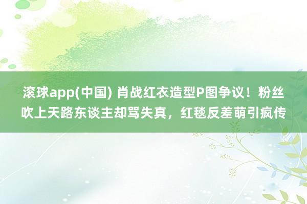 滚球app(中国) 肖战红衣造型P图争议！粉丝吹上天路东谈主却骂失真，红毯反差萌引疯传