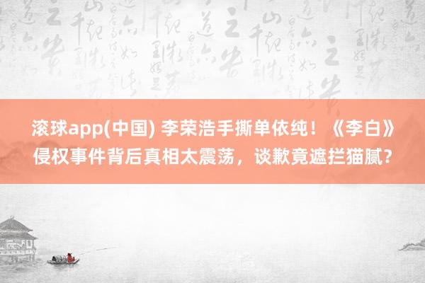 滚球app(中国) 李荣浩手撕单依纯！《李白》侵权事件背后真相太震荡，谈歉竟遮拦猫腻？