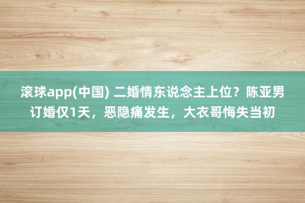 滚球app(中国) 二婚情东说念主上位？陈亚男订婚仅1天，恶隐痛发生，大衣哥悔失当初