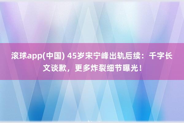 滚球app(中国) 45岁宋宁峰出轨后续：千字长文谈歉，更多炸裂细节曝光！