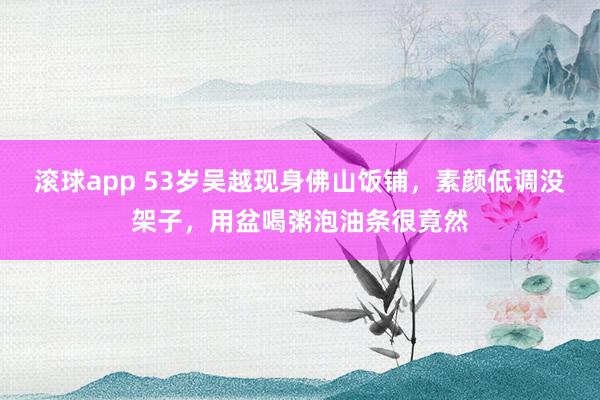 滚球app 53岁吴越现身佛山饭铺，素颜低调没架子，用盆喝粥泡油条很竟然