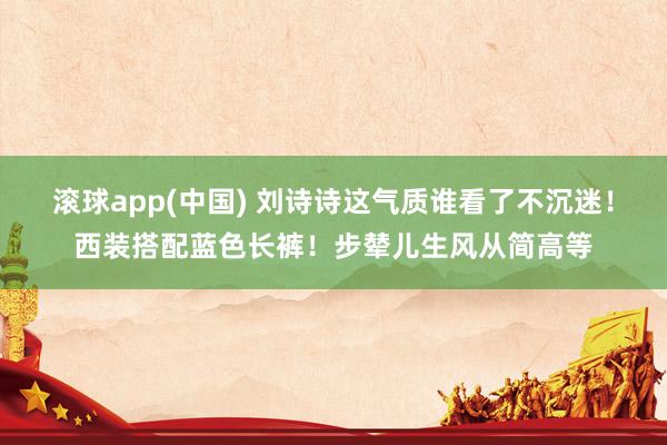 滚球app(中国) 刘诗诗这气质谁看了不沉迷！西装搭配蓝色长裤！步辇儿生风从简高等