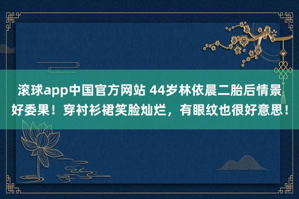 滚球app中国官方网站 44岁林依晨二胎后情景好委果！穿衬衫裙笑脸灿烂，有眼纹也很好意思！
