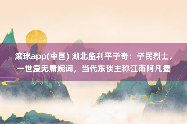 滚球app(中国) 湖北监利平子奇：子民烈士，一世爱无庸婉词，当代东谈主称江南阿凡提