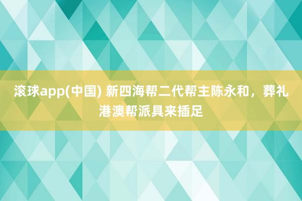 滚球app(中国) 新四海帮二代帮主陈永和，葬礼港澳帮派具来插足