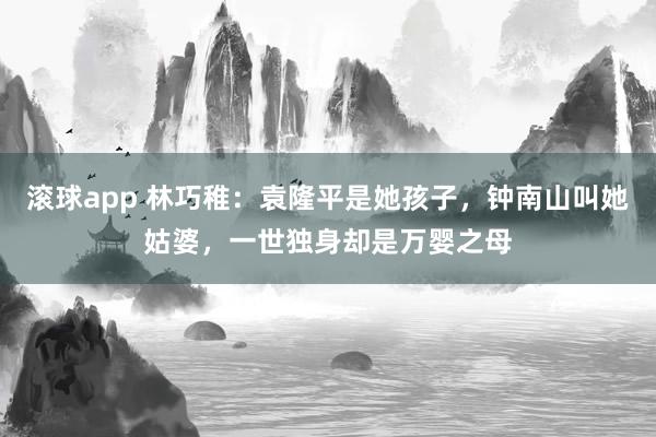 滚球app 林巧稚：袁隆平是她孩子，钟南山叫她姑婆，一世独身却是万婴之母