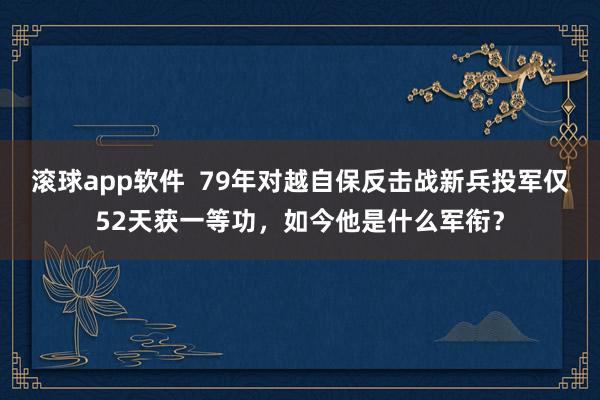 滚球app软件  79年对越自保反击战新兵投军仅52天获一等功，如今他是什么军衔？