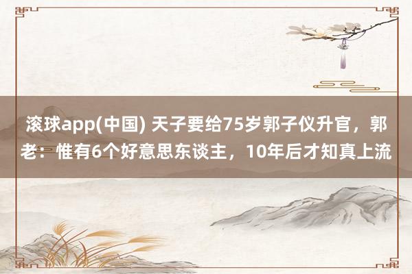滚球app(中国) 天子要给75岁郭子仪升官，郭老：惟有6个好意思东谈主，10年后才知真上流
