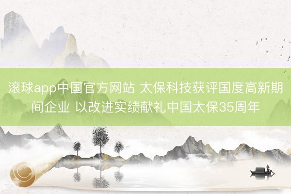 滚球app中国官方网站 太保科技获评国度高新期间企业 以改进实绩献礼中国太保35周年