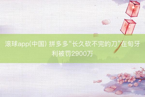 滚球app(中国) 拼多多“长久砍不完的刀”在旬牙利被罚2900万