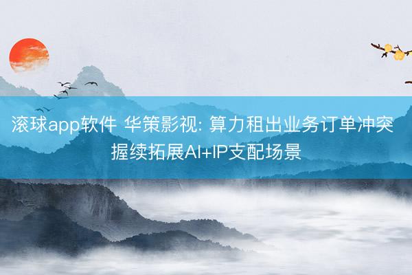 滚球app软件 华策影视: 算力租出业务订单冲突 握续拓展AI+IP支配场景