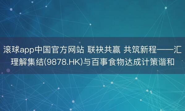 滚球app中国官方网站 联袂共赢 共筑新程——汇理解集结(9878.HK)与百事食物达成计策谐和