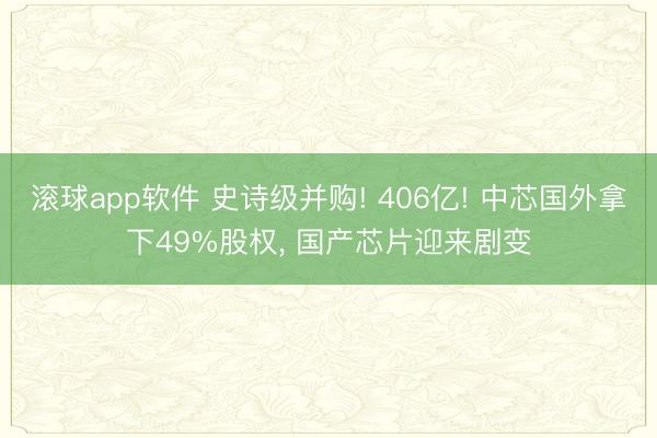 滚球app软件 史诗级并购! 406亿! 中芯国外拿下49%股权， 国产芯片迎来剧变