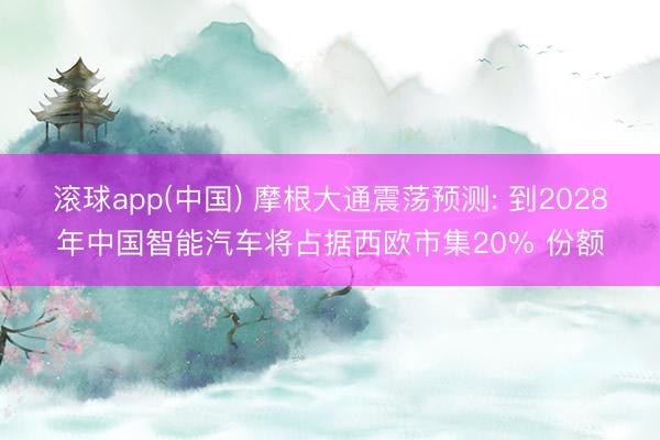 滚球app(中国) 摩根大通震荡预测: 到2028年中国智能汽车将占据西欧市集20% 份额