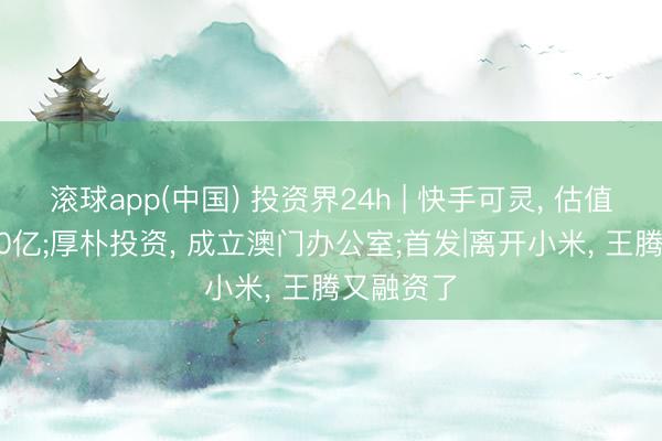 滚球app(中国) 投资界24h | 快手可灵， 估值喊到1300亿;厚朴投资， 成立澳门办公室;首发|离开小米， 王腾又融资了