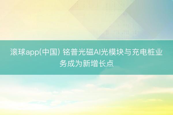 滚球app(中国) 铭普光磁AI光模块与充电桩业务成为新增长点