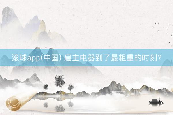 滚球app(中国) 雇主电器到了最粗重的时刻?