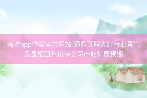 滚球app中国官方网站 通鼎互联光纤行业景气度显耀回升访佛公司产能扩展预期