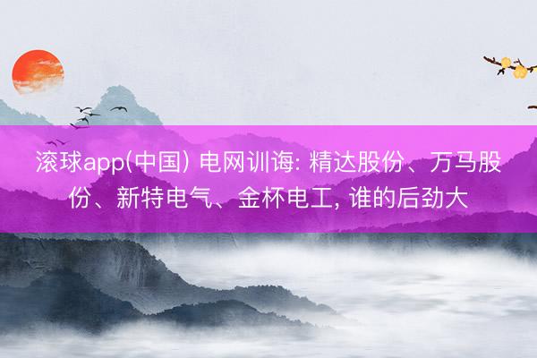 滚球app(中国) 电网训诲: 精达股份、万马股份、新特电气、金杯电工, 谁的后劲大