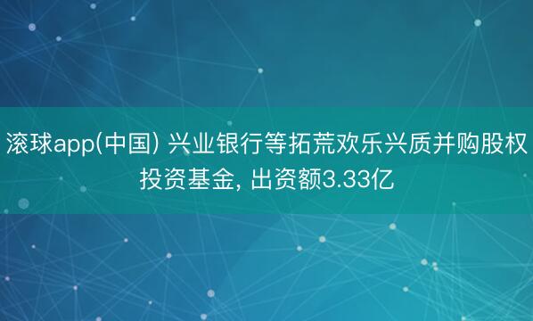 滚球app(中国) 兴业银行等拓荒欢乐兴质并购股权投资基金, 出资额3.33亿