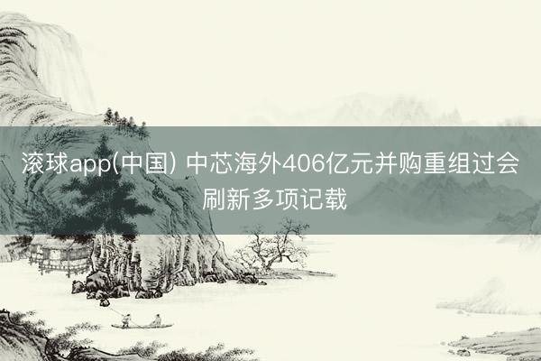滚球app(中国) 中芯海外406亿元并购重组过会 刷新多项记载