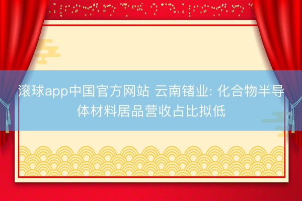 滚球app中国官方网站 云南锗业: 化合物半导体材料居品营收占比拟低