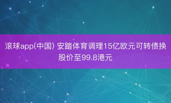 滚球app(中国) 安踏体育调理15亿欧元可转债换股价至99.8港元