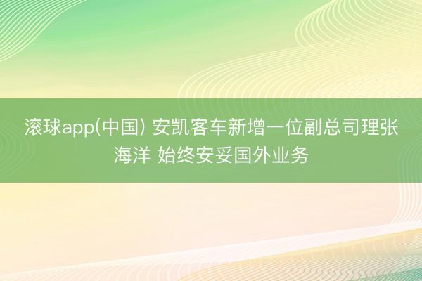 滚球app(中国) 安凯客车新增一位副总司理张海洋 始终安妥国外业务