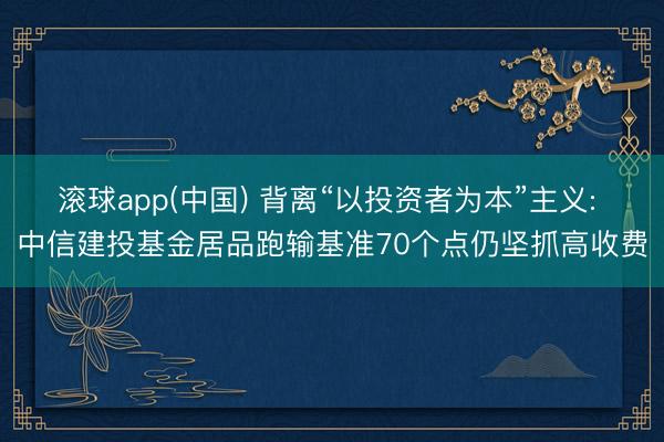 滚球app(中国) 背离“以投资者为本”主义: 中信建投基金居品跑输基准70个点仍坚抓高收费