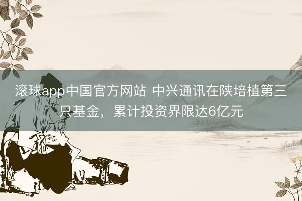 滚球app中国官方网站 中兴通讯在陕培植第三只基金，累计投资界限达6亿元