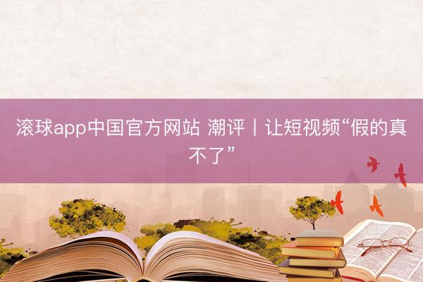 滚球app中国官方网站 潮评丨让短视频“假的真不了”