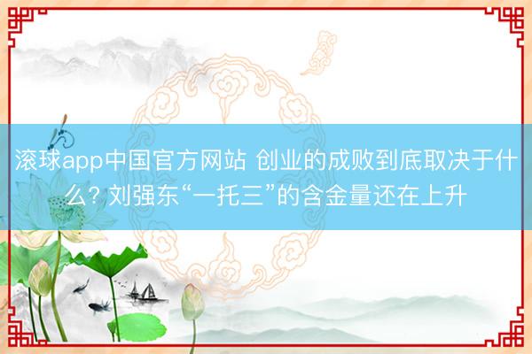 滚球app中国官方网站 创业的成败到底取决于什么? 刘强东“一托三”的含金量还在上升