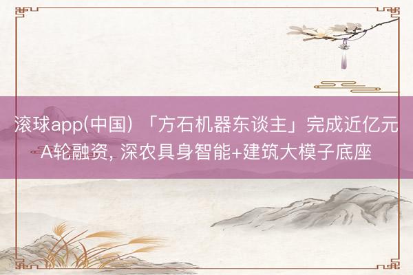 滚球app(中国) 「方石机器东谈主」完成近亿元A轮融资， 深农具身智能+建筑大模子底座