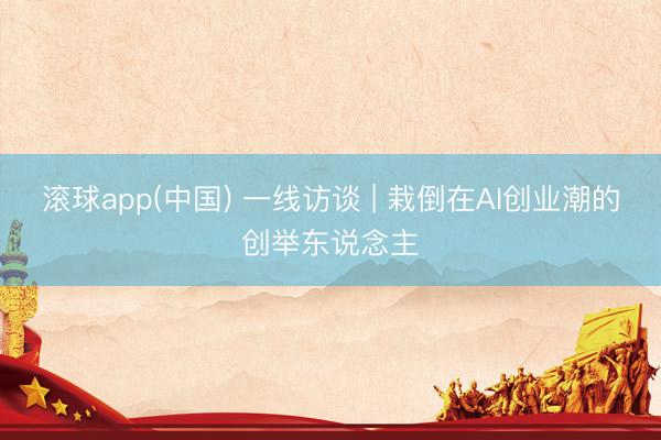 滚球app(中国) 一线访谈 | 栽倒在AI创业潮的创举东说念主