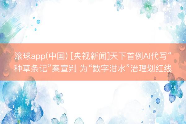 滚球app(中国) [央视新闻]天下首例AI代写“种草条记”案宣判 为“数字泔水”治理划红线
