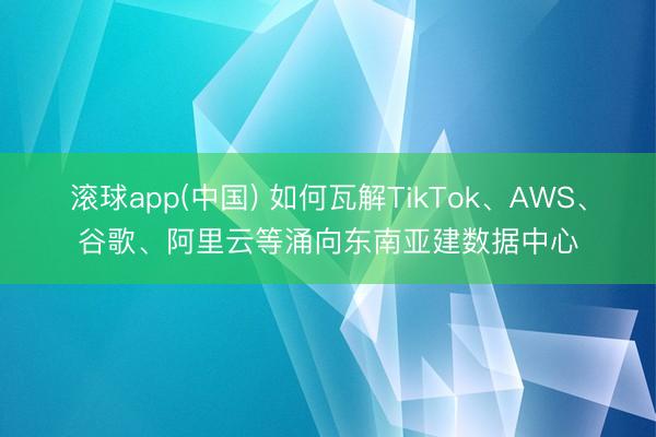 滚球app(中国) 如何瓦解TikTok、AWS、谷歌、阿里云等涌向东南亚建数据中心