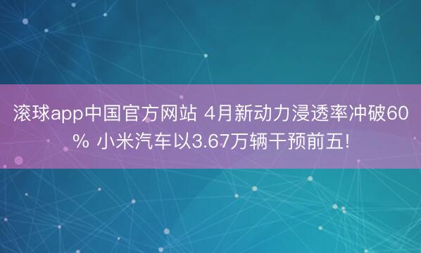滚球app中国官方网站 4月新动力浸透率冲破60% 小米汽车以3.67万辆干预前五!