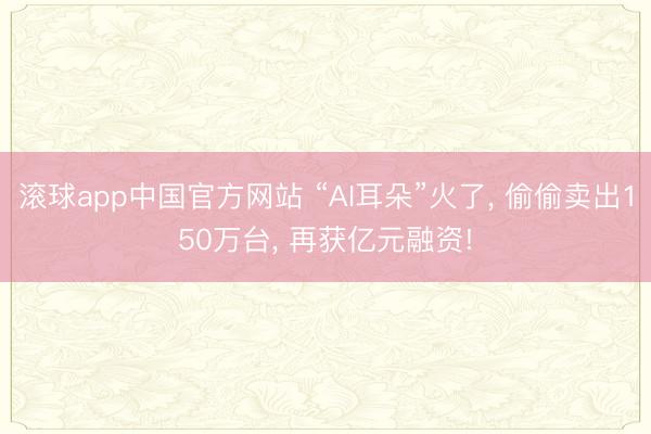 滚球app中国官方网站 “AI耳朵”火了， 偷偷卖出150万台， 再获亿元融资!