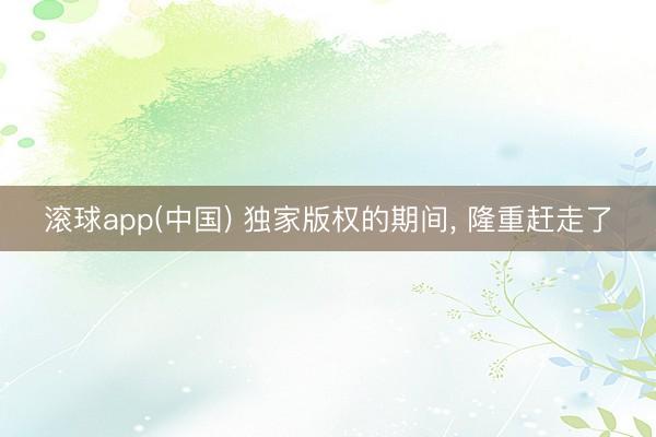 滚球app(中国) 独家版权的期间， 隆重赶走了