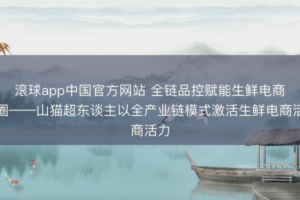 滚球app中国官方网站 全链品控赋能生鲜电商出圈——山猫超东谈主以全产业链模式激活生鲜电商活力