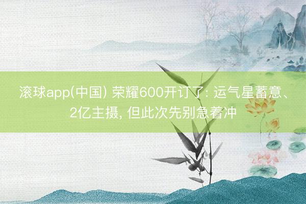 滚球app(中国) 荣耀600开订了: 运气星蓄意、2亿主摄， 但此次先别急着冲