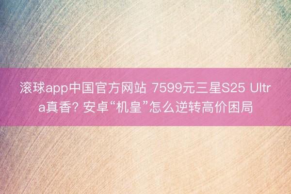 滚球app中国官方网站 7599元三星S25 Ultra真香? 安卓“机皇”怎么逆转高价困局