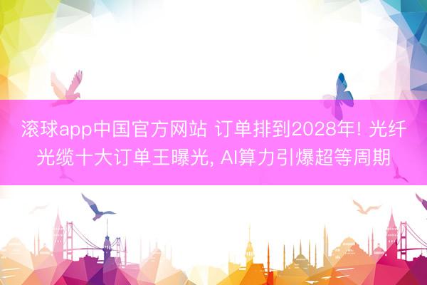 滚球app中国官方网站 订单排到2028年! 光纤光缆十大订单王曝光， AI算力引爆超等周期