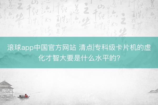 滚球app中国官方网站 清点|专科级卡片机的虚化才智大要是什么水平的?